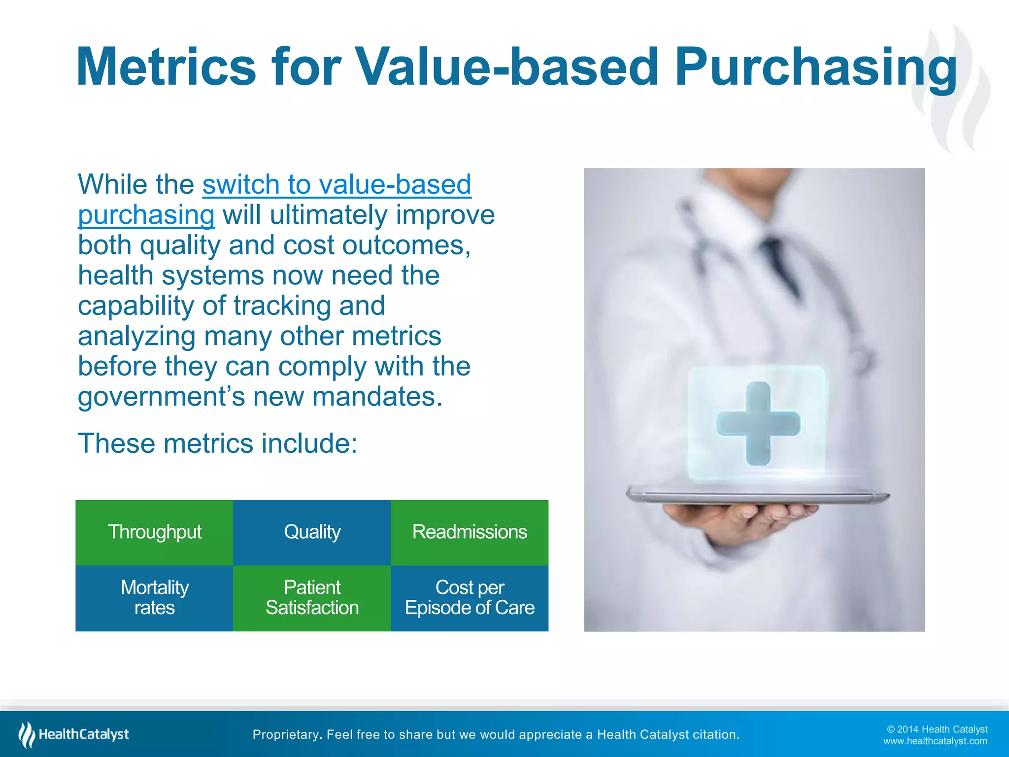 Metrics for Value-based Purchasing 
© 2014 Health Catalyst 
www.healthcatalyst.com 
While the switch to value-based 
purchasing will ultimately improve 
both quality and cost outcomes, 
health systems now need the 
capability of tracking and 
analyzing many other metrics 
before they can comply with the 
government’s new mandates. 
These metrics include: 
Throughput Quality Readmissions 
Proprietary. Feel free to share but we would appreciate a Health Catalyst citation. 
Mortality 
rates 
Patient 
Satisfaction 
Cost per 
Episode of Care 
 