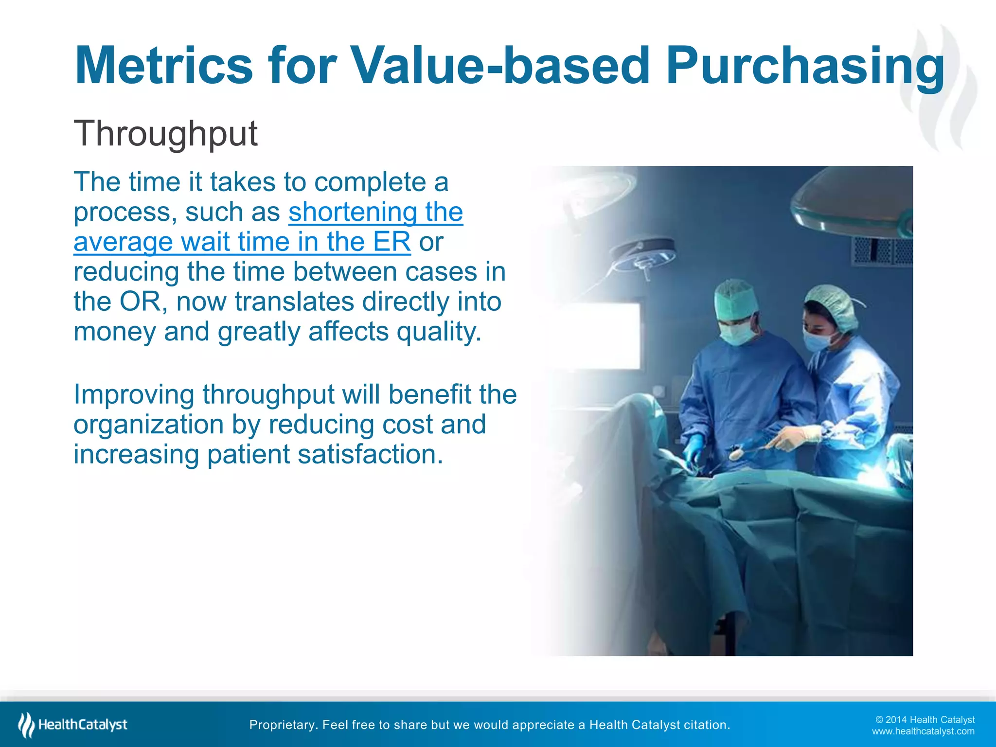 Metrics for Value-based Purchasing 
Throughput 
The time it takes to complete a 
process, such as shortening the 
average wait time in the ER or 
reducing the time between cases in 
the OR, now translates directly into 
money and greatly affects quality. 
© 2014 Health Catalyst 
www.healthcatalyst.com 
Improving throughput will benefit the 
organization by reducing cost and 
increasing patient satisfaction. 
Proprietary. Feel free to share but we would appreciate a Health Catalyst citation. 
 