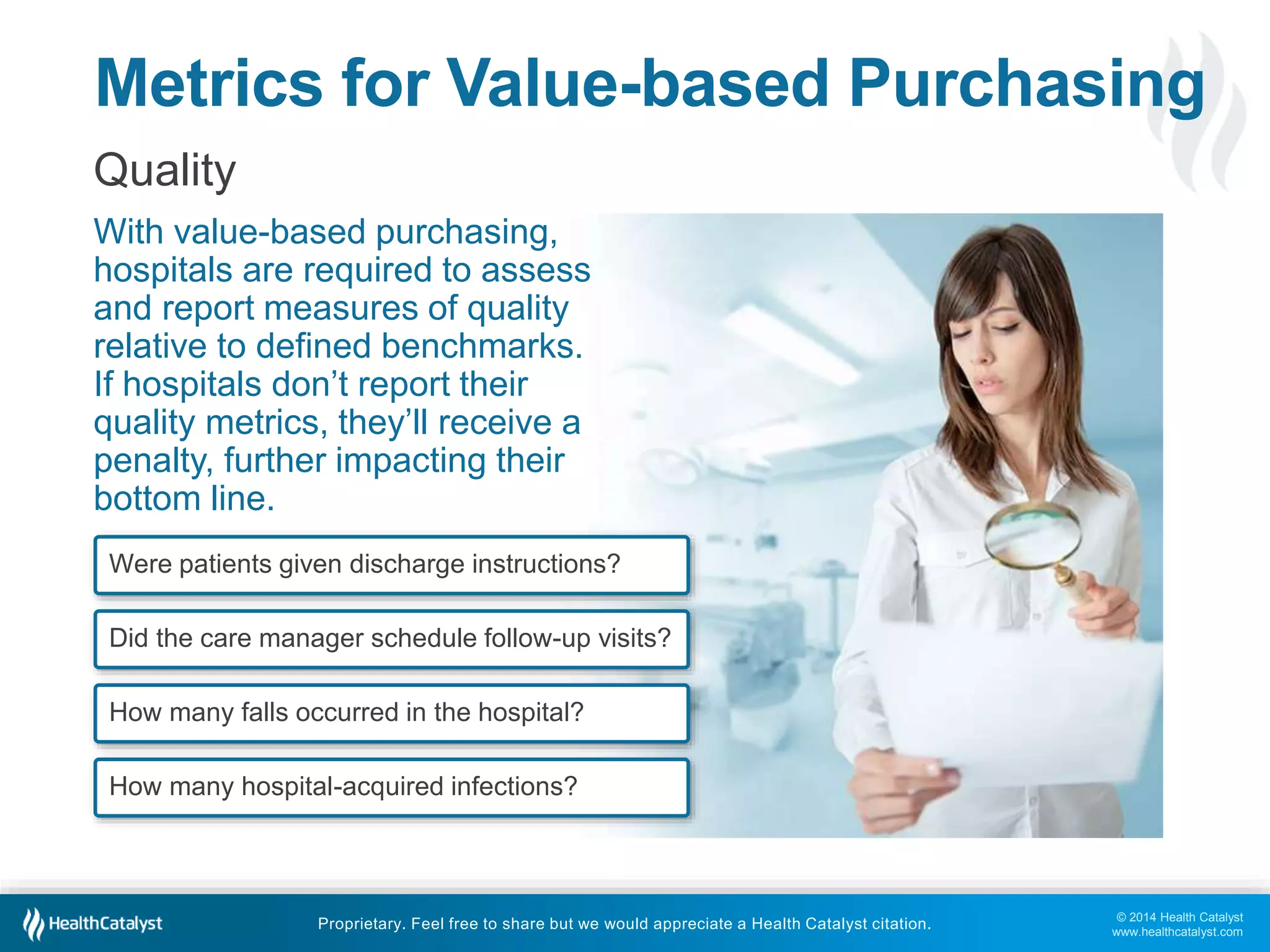 Metrics for Value-based Purchasing 
Quality 
With value-based purchasing, 
hospitals are required to assess 
and report measures of quality 
relative to defined benchmarks. 
If hospitals don’t report their 
quality metrics, they’ll receive a 
penalty, further impacting their 
bottom line. 
© 2014 Health Catalyst 
www.healthcatalyst.com 
Were patients given discharge instructions? 
Did the care manager schedule follow-up visits? 
How many falls occurred in the hospital? 
How many hospital-acquired infections? 
Proprietary. Feel free to share but we would appreciate a Health Catalyst citation. 
 