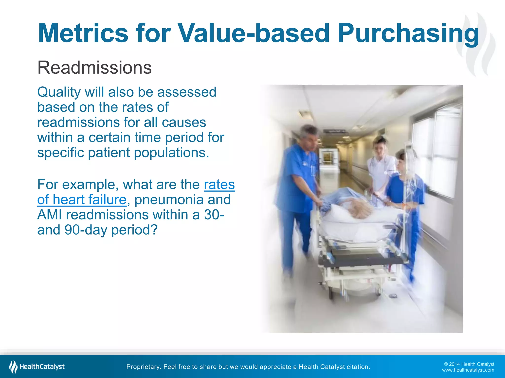 Metrics for Value-based Purchasing 
Readmissions 
Quality will also be assessed 
based on the rates of 
readmissions for all causes 
within a certain time period for 
specific patient populations. 
© 2014 Health Catalyst 
www.healthcatalyst.com 
For example, what are the rates 
of heart failure, pneumonia and 
AMI readmissions within a 30- 
and 90-day period? 
Proprietary. Feel free to share but we would appreciate a Health Catalyst citation. 
 