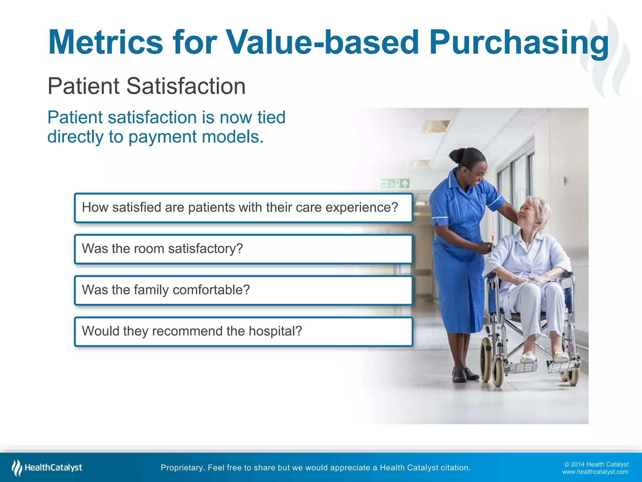 Metrics for Value-based Purchasing 
Patient Satisfaction 
Patient satisfaction is now tied 
directly to payment models. 
© 2014 Health Catalyst 
www.healthcatalyst.com 
How satisfied are patients with their care experience? 
Was the room satisfactory? 
Was the family comfortable? 
Would they recommend the hospital? 
Proprietary. Feel free to share but we would appreciate a Health Catalyst citation. 
 