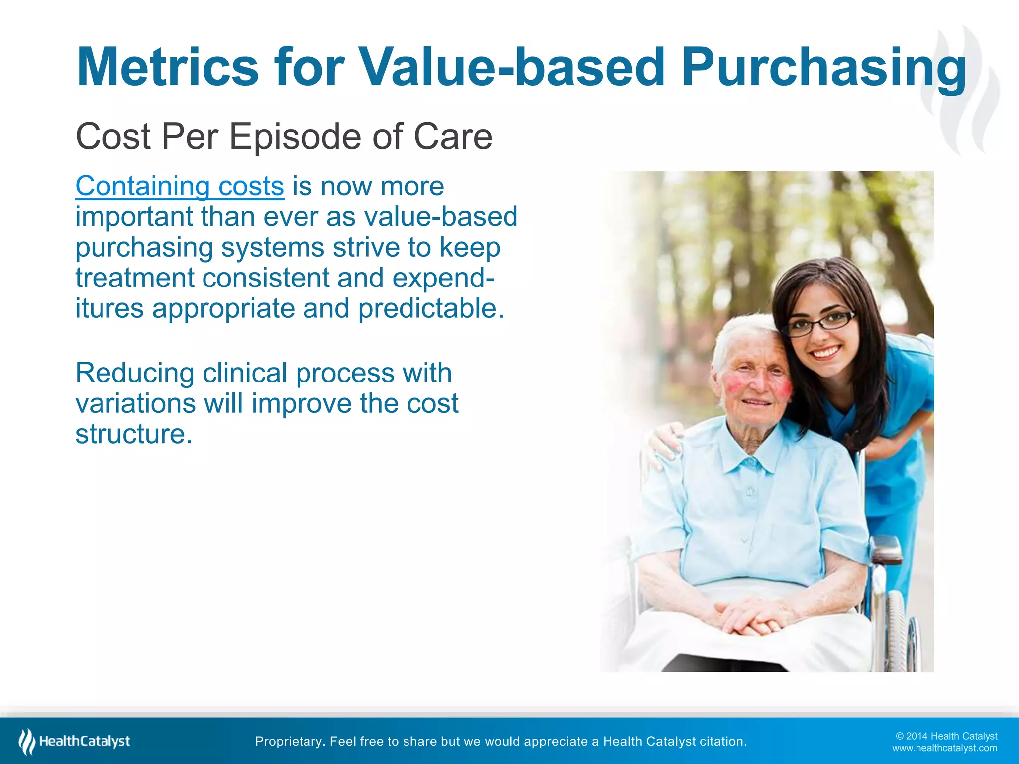 Metrics for Value-based Purchasing 
Cost Per Episode of Care 
Containing costs is now more 
important than ever as value-based 
purchasing systems strive to keep 
treatment consistent and expend-itures 
© 2014 Health Catalyst 
www.healthcatalyst.com 
appropriate and predictable. 
Reducing clinical process with 
variations will improve the cost 
structure. 
Proprietary. Feel free to share but we would appreciate a Health Catalyst citation. 
 