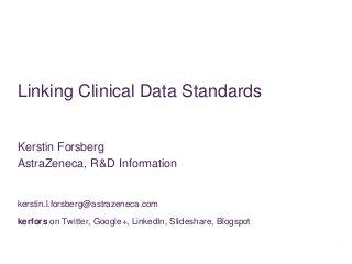 Linking Clinical Data Standards


Kerstin Forsberg
AstraZeneca, R&D Information


kerstin.l.forsberg@astrazeneca.com
kerfors on Twitter, Google+, LinkedIn, Slideshare, Blogspot
 
