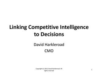Linking Competitive Intelligence
          to Decisions
         David Harkleroad
               CMO


          Copyright (c) 2012 David Harkleroad. All
                                                     1
                       rights reserved
 
