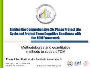 Milan – 20, 21 and 22 October 2014 
Linking the Comprehensive Six Phase Project Life Cycle and Project Team Cognitive Readiness with the TCM Framework 
Methodologies and quantitative methods to support TCM 
ICEC 2014 - http://www.icec2014.it 
Russell Archibald et al – Archibald Associates llc 
Re-Engineering Total Cost Management  