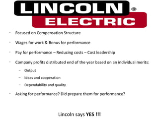•
    Focused on Compensation Structure
•
    Wages for work & Bonus for performance
•
    Pay for performance – Reducing costs – Cost leadership
•
    Company profits distributed end of the year based on an individual merits:
     −   Output
     −   Ideas and cooperation
     −   Dependability and quality

•
    Asking for performance? Did prepare them for performance?



                             Lincoln says YES !!!
 