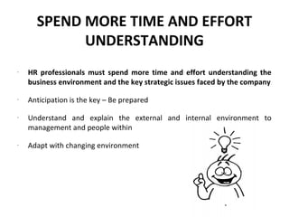SPEND MORE TIME AND EFFORT
            UNDERSTANDING
-
    HR professionals must spend more time and effort understanding the
    business environment and the key strategic issues faced by the company
-
    Anticipation is the key – Be prepared
-
    Understand and explain the external and internal environment to
    management and people within
-
    Adapt with changing environment
 