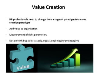 Value Creation
•
    HR professionals need to change from a support paradigm to a value
    creation paradigm
-
    Add value to organisation
-
    Measurement of right parameters
-
    Not only HR but also strategic, operational measurement points
 
