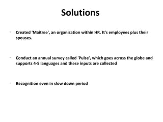 Solutions
•
    Created 'Maitree', an organisation within HR. It's employees plus their
    spouses.



•
    Conduct an annual survey called 'Pulse', which goes across the globe and
    supports 4-5 languages and these inputs are collected



•
    Recognition even in slow down period
 