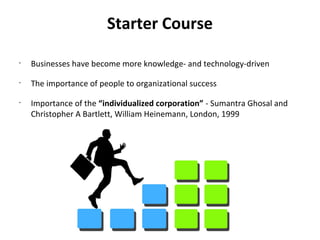 Starter Course
•
    Businesses have become more knowledge- and technology-driven
•
    The importance of people to organizational success
•
    Importance of the “individualized corporation” - Sumantra Ghosal and
    Christopher A Bartlett, William Heinemann, London, 1999
 