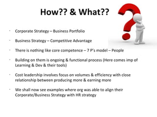 How?? & What??
•
    Corporate Strategy – Business Portfolio
•
    Business Strategy – Competitive Advantage
•
    There is nothing like core competence – 7 P’s model – People
•
    Building on them is ongoing & functional process (Here comes imp of
    Learning & Dev & their tools)
•
    Cost leadership involves focus on volumes & efficiency with close
    relationship between producing more & earning more
•
    We shall now see examples where org was able to align their
    Corporate/Business Strategy with HR strategy
 