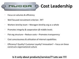 - Cost Leadership
•
    Focus on volumes & efficiency
•
    Well focused recruitment criterion - RFT
•
    Workers bind by team – Managers bind by org as a whole
•
    Promotes integrity & cooperation @ middle levels
•
    Flat org structure – Reduce costs – Promotes transparency
•
    Cost consciousness & utilization of internal capabilities
•
    Efficiency? Quality? Customer Loyalty? Innovation? – Focus on these
    constructs organizational culture



         Is it only about products/services?? Lets see !!!!
 