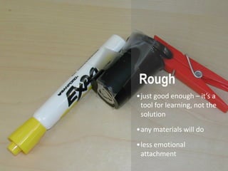 Rough
•just good enough – it’s a
 tool for learning, not the
 solution
•any materials will do

•less emotional
 attachment
 