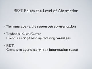 REST Raises the Level of Abstraction


• The message vs. the resource/representation

• Traditional Client/Server:
  Client is a script sending/receiving messages

• REST:
  Client is an agent acting in an information space
 
