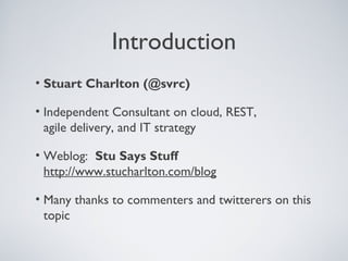 Introduction
• Stuart Charlton (@svrc)

• Independent Consultant on cloud, REST,
  agile delivery, and IT strategy

• Weblog: Stu Says Stuff
  http://www.stucharlton.com/blog

• Many thanks to commenters and twitterers on this
  topic
 
