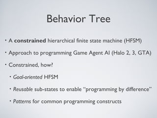 Behavior Tree
•   A constrained hierarchical finite state machine (HFSM)
•   Approach to programming Game Agent AI (Halo 2, 3, GTA)
•   Constrained, how?
    •   Goal-oriented HFSM
    •   Reusable sub-states to enable “programming by difference”
    •   Patterns for common programming constructs
 