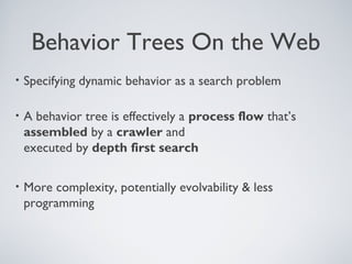 Behavior Trees On the Web
•   Specifying dynamic behavior as a search problem

•   A behavior tree is effectively a process flow that’s
    assembled by a crawler and
    executed by depth first search

•   More complexity, potentially evolvability & less
    programming
 