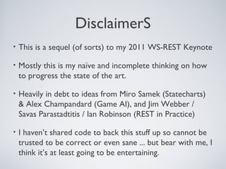 DisclaimerS
•   This is a sequel (of sorts) to my 2011 WS-REST Keynote

•   Mostly this is my naïve and incomplete thinking on how
    to progress the state of the art.

•   Heavily in debt to ideas from Miro Samek (Statecharts)
    & Alex Champandard (Game AI), and Jim Webber /
    Savas Parastadtitis / Ian Robinson (REST in Practice)

•   I haven’t shared code to back this stuff up so cannot be
    trusted to be correct or even sane ... but bear with me, I
    think it’s at least going to be entertaining.
 