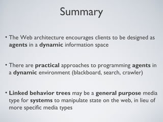 Summary

• The Web architecture encourages clients to be designed as
  agents in a dynamic information space


• There are practical approaches to programming agents in
  a dynamic environment (blackboard, search, crawler)


• Linked behavior trees may be a general purpose media
  type for systems to manipulate state on the web, in lieu of
  more specific media types
 