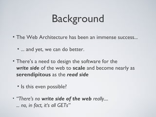 Background
• The Web Architecture has been an immense success...

    • ... and yet, we can do better.

• There’s a need to design the software for the
  write side of the web to scale and become nearly as
  serendipitous as the read side

    • Is this even possible?

•   “There’s no write side of the web really....
    ... no, in fact, it‘s all GETs”
 
