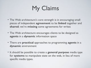 My Claims
• The Web architecture’s core strength is in encouraging small
  pieces of independent agreement to be linked together and
  shared; we’re missing some agreements for writes

• The Web architecture encourages clients to be designed as
  agents in a dynamic information space

• There are practical approaches to programming agents in a
  dynamic environment

• It should be possible to create a general purpose media type
  for systems to manipulate state on the web, in lieu of more
  specific media types.
 
