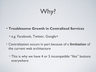 Why?

• Troublesome Growth in Centralized Services

    • e.g. Facebook, Twitter, Google+

•   Centralization occurs in part because of a limitation of
    the current web architecture

    •   This is why we have 4 or 5 incompatible “like” buttons
        everywhere
 