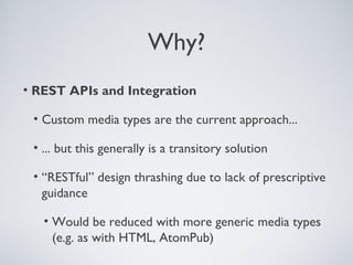 Why?
• REST APIs and Integration

 • Custom media types are the current approach...

 • ... but this generally is a transitory solution

 • “RESTful” design thrashing due to lack of prescriptive
   guidance

   • Would be reduced with more generic media types
     (e.g. as with HTML, AtomPub)
 