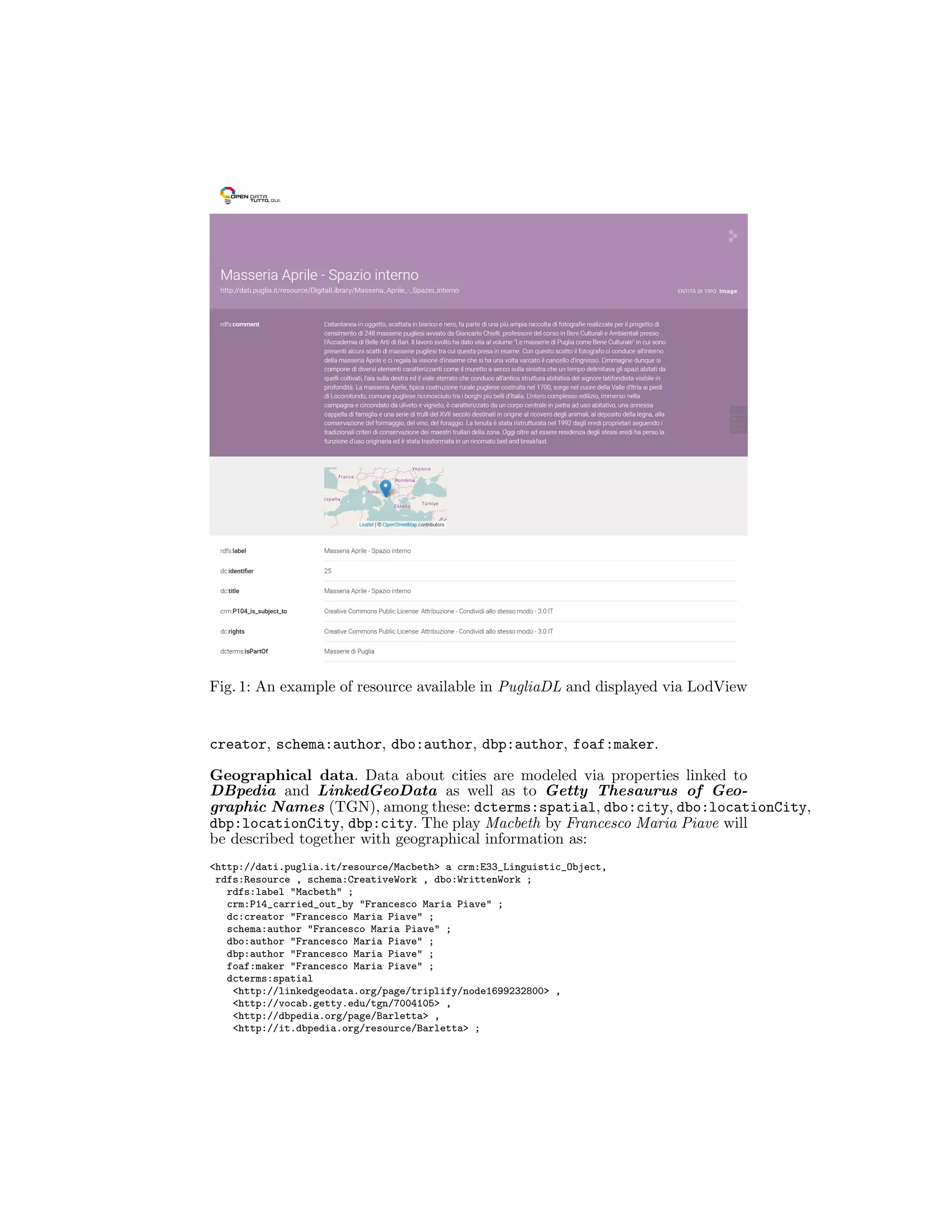 Fig. 1: An example of resource available in PugliaDL and displayed via LodView
creator, schema:author, dbo:author, dbp:author, foaf:maker.
Geographical data. Data about cities are modeled via properties linked to
DBpedia and LinkedGeoData as well as to Getty Thesaurus of Geo-
graphic Names (TGN), among these: dcterms:spatial, dbo:city, dbo:locationCity,
dbp:locationCity, dbp:city. The play Macbeth by Francesco Maria Piave will
be described together with geographical information as:
<http://dati.puglia.it/resource/Macbeth> a crm:E33_Linguistic_Object,
rdfs:Resource , schema:CreativeWork , dbo:WrittenWork ;
rdfs:label "Macbeth" ;
crm:P14_carried_out_by "Francesco Maria Piave" ;
dc:creator "Francesco Maria Piave" ;
schema:author "Francesco Maria Piave" ;
dbo:author "Francesco Maria Piave" ;
dbp:author "Francesco Maria Piave" ;
foaf:maker "Francesco Maria Piave" ;
dcterms:spatial
<http://linkedgeodata.org/page/triplify/node1699232800> ,
<http://vocab.getty.edu/tgn/7004105> ,
<http://dbpedia.org/page/Barletta> ,
<http://it.dbpedia.org/resource/Barletta> ;
 