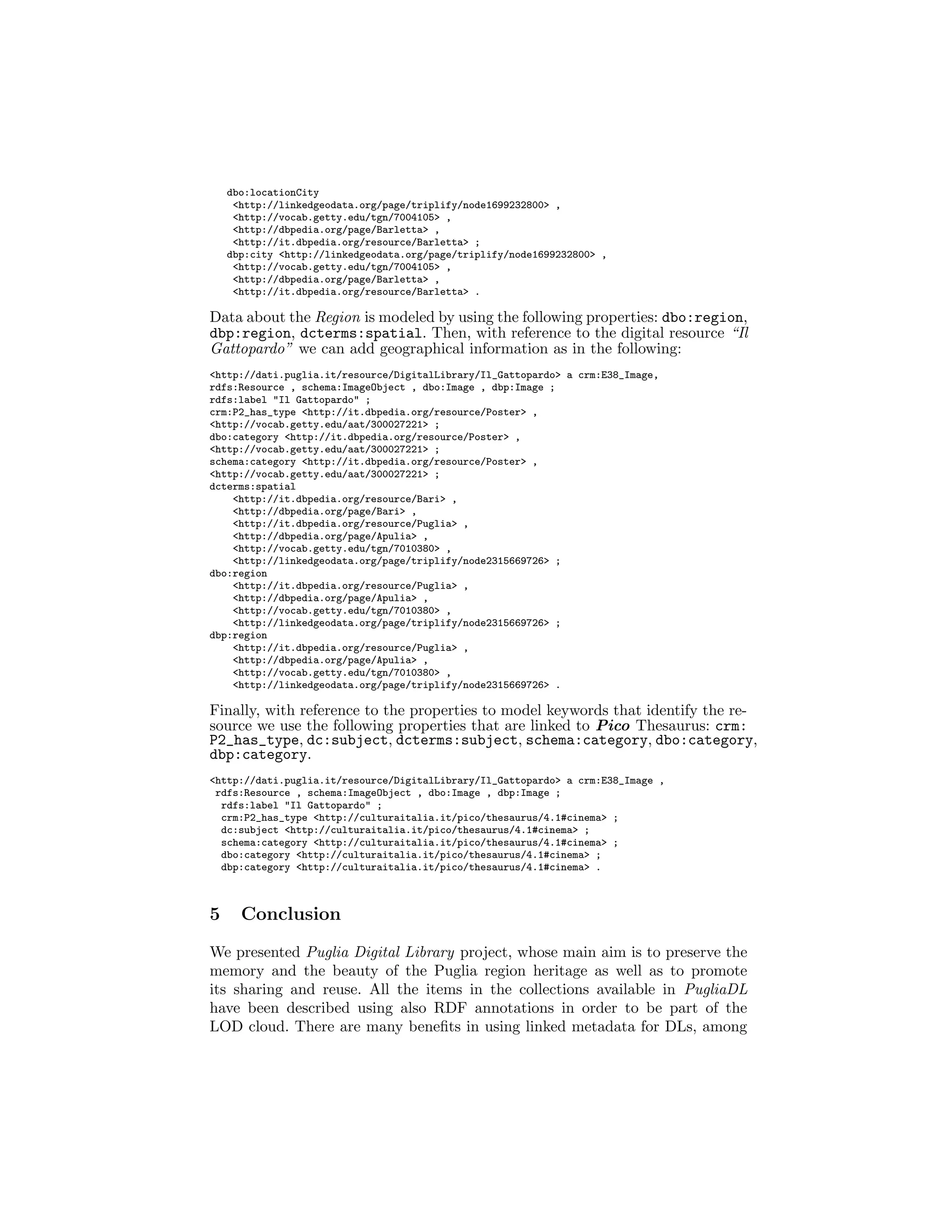 dbo:locationCity
<http://linkedgeodata.org/page/triplify/node1699232800> ,
<http://vocab.getty.edu/tgn/7004105> ,
<http://dbpedia.org/page/Barletta> ,
<http://it.dbpedia.org/resource/Barletta> ;
dbp:city <http://linkedgeodata.org/page/triplify/node1699232800> ,
<http://vocab.getty.edu/tgn/7004105> ,
<http://dbpedia.org/page/Barletta> ,
<http://it.dbpedia.org/resource/Barletta> .
Data about the Region is modeled by using the following properties: dbo:region,
dbp:region, dcterms:spatial. Then, with reference to the digital resource “Il
Gattopardo” we can add geographical information as in the following:
<http://dati.puglia.it/resource/DigitalLibrary/Il_Gattopardo> a crm:E38_Image,
rdfs:Resource , schema:ImageObject , dbo:Image , dbp:Image ;
rdfs:label "Il Gattopardo" ;
crm:P2_has_type <http://it.dbpedia.org/resource/Poster> ,
<http://vocab.getty.edu/aat/300027221> ;
dbo:category <http://it.dbpedia.org/resource/Poster> ,
<http://vocab.getty.edu/aat/300027221> ;
schema:category <http://it.dbpedia.org/resource/Poster> ,
<http://vocab.getty.edu/aat/300027221> ;
dcterms:spatial
<http://it.dbpedia.org/resource/Bari> ,
<http://dbpedia.org/page/Bari> ,
<http://it.dbpedia.org/resource/Puglia> ,
<http://dbpedia.org/page/Apulia> ,
<http://vocab.getty.edu/tgn/7010380> ,
<http://linkedgeodata.org/page/triplify/node2315669726> ;
dbo:region
<http://it.dbpedia.org/resource/Puglia> ,
<http://dbpedia.org/page/Apulia> ,
<http://vocab.getty.edu/tgn/7010380> ,
<http://linkedgeodata.org/page/triplify/node2315669726> ;
dbp:region
<http://it.dbpedia.org/resource/Puglia> ,
<http://dbpedia.org/page/Apulia> ,
<http://vocab.getty.edu/tgn/7010380> ,
<http://linkedgeodata.org/page/triplify/node2315669726> .
Finally, with reference to the properties to model keywords that identify the re-
source we use the following properties that are linked to Pico Thesaurus: crm:
P2_has_type, dc:subject, dcterms:subject, schema:category, dbo:category,
dbp:category.
<http://dati.puglia.it/resource/DigitalLibrary/Il_Gattopardo> a crm:E38_Image ,
rdfs:Resource , schema:ImageObject , dbo:Image , dbp:Image ;
rdfs:label "Il Gattopardo" ;
crm:P2_has_type <http://culturaitalia.it/pico/thesaurus/4.1#cinema> ;
dc:subject <http://culturaitalia.it/pico/thesaurus/4.1#cinema> ;
schema:category <http://culturaitalia.it/pico/thesaurus/4.1#cinema> ;
dbo:category <http://culturaitalia.it/pico/thesaurus/4.1#cinema> ;
dbp:category <http://culturaitalia.it/pico/thesaurus/4.1#cinema> .
5 Conclusion
We presented Puglia Digital Library project, whose main aim is to preserve the
memory and the beauty of the Puglia region heritage as well as to promote
its sharing and reuse. All the items in the collections available in PugliaDL
have been described using also RDF annotations in order to be part of the
LOD cloud. There are many beneﬁts in using linked metadata for DLs, among
 