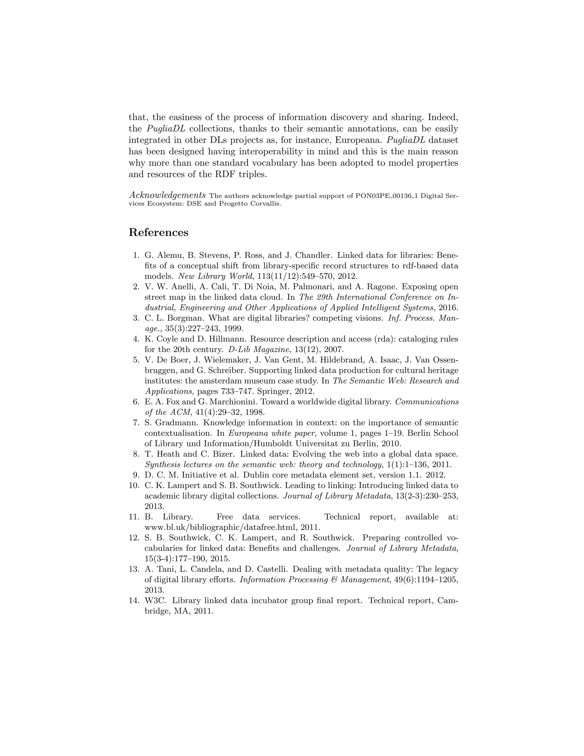 that, the easiness of the process of information discovery and sharing. Indeed,
the PugliaDL collections, thanks to their semantic annotations, can be easily
integrated in other DLs projects as, for instance, Europeana. PugliaDL dataset
has been designed having interoperability in mind and this is the main reason
why more than one standard vocabulary has been adopted to model properties
and resources of the RDF triples.
Acknowledgements The authors acknowledge partial support of PON03PE 00136 1 Digital Ser-
vices Ecosystem: DSE and Progetto Corvallis.
References
1. G. Alemu, B. Stevens, P. Ross, and J. Chandler. Linked data for libraries: Bene-
ﬁts of a conceptual shift from library-speciﬁc record structures to rdf-based data
models. New Library World, 113(11/12):549–570, 2012.
2. V. W. Anelli, A. Cali, T. Di Noia, M. Palmonari, and A. Ragone. Exposing open
street map in the linked data cloud. In The 29th International Conference on In-
dustrial, Engineering and Other Applications of Applied Intelligent Systems, 2016.
3. C. L. Borgman. What are digital libraries? competing visions. Inf. Process. Man-
age., 35(3):227–243, 1999.
4. K. Coyle and D. Hillmann. Resource description and access (rda): cataloging rules
for the 20th century. D-Lib Magazine, 13(12), 2007.
5. V. De Boer, J. Wielemaker, J. Van Gent, M. Hildebrand, A. Isaac, J. Van Ossen-
bruggen, and G. Schreiber. Supporting linked data production for cultural heritage
institutes: the amsterdam museum case study. In The Semantic Web: Research and
Applications, pages 733–747. Springer, 2012.
6. E. A. Fox and G. Marchionini. Toward a worldwide digital library. Communications
of the ACM, 41(4):29–32, 1998.
7. S. Gradmann. Knowledge information in context: on the importance of semantic
contextualisation. In Europeana white paper, volume 1, pages 1–19. Berlin School
of Library und Information/Humboldt Universitat zu Berlin, 2010.
8. T. Heath and C. Bizer. Linked data: Evolving the web into a global data space.
Synthesis lectures on the semantic web: theory and technology, 1(1):1–136, 2011.
9. D. C. M. Initiative et al. Dublin core metadata element set, version 1.1. 2012.
10. C. K. Lampert and S. B. Southwick. Leading to linking: Introducing linked data to
academic library digital collections. Journal of Library Metadata, 13(2-3):230–253,
2013.
11. B. Library. Free data services. Technical report, available at:
www.bl.uk/bibliographic/datafree.html, 2011.
12. S. B. Southwick, C. K. Lampert, and R. Southwick. Preparing controlled vo-
cabularies for linked data: Beneﬁts and challenges. Journal of Library Metadata,
15(3-4):177–190, 2015.
13. A. Tani, L. Candela, and D. Castelli. Dealing with metadata quality: The legacy
of digital library eﬀorts. Information Processing & Management, 49(6):1194–1205,
2013.
14. W3C. Library linked data incubator group ﬁnal report. Technical report, Cam-
bridge, MA, 2011.
 