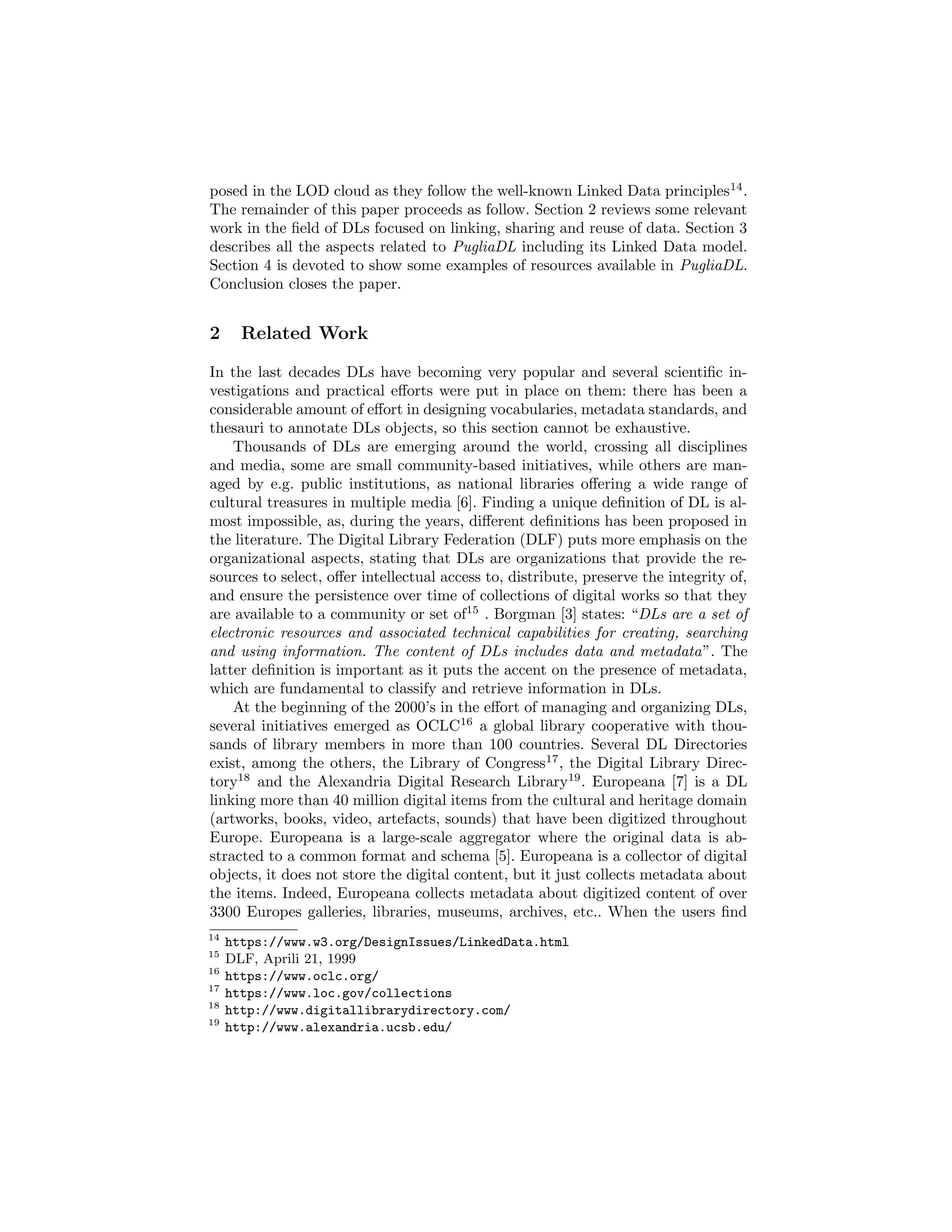 posed in the LOD cloud as they follow the well-known Linked Data principles14
.
The remainder of this paper proceeds as follow. Section 2 reviews some relevant
work in the ﬁeld of DLs focused on linking, sharing and reuse of data. Section 3
describes all the aspects related to PugliaDL including its Linked Data model.
Section 4 is devoted to show some examples of resources available in PugliaDL.
Conclusion closes the paper.
2 Related Work
In the last decades DLs have becoming very popular and several scientiﬁc in-
vestigations and practical eﬀorts were put in place on them: there has been a
considerable amount of eﬀort in designing vocabularies, metadata standards, and
thesauri to annotate DLs objects, so this section cannot be exhaustive.
Thousands of DLs are emerging around the world, crossing all disciplines
and media, some are small community-based initiatives, while others are man-
aged by e.g. public institutions, as national libraries oﬀering a wide range of
cultural treasures in multiple media [6]. Finding a unique deﬁnition of DL is al-
most impossible, as, during the years, diﬀerent deﬁnitions has been proposed in
the literature. The Digital Library Federation (DLF) puts more emphasis on the
organizational aspects, stating that DLs are organizations that provide the re-
sources to select, oﬀer intellectual access to, distribute, preserve the integrity of,
and ensure the persistence over time of collections of digital works so that they
are available to a community or set of15
. Borgman [3] states: “DLs are a set of
electronic resources and associated technical capabilities for creating, searching
and using information. The content of DLs includes data and metadata”. The
latter deﬁnition is important as it puts the accent on the presence of metadata,
which are fundamental to classify and retrieve information in DLs.
At the beginning of the 2000’s in the eﬀort of managing and organizing DLs,
several initiatives emerged as OCLC16
a global library cooperative with thou-
sands of library members in more than 100 countries. Several DL Directories
exist, among the others, the Library of Congress17
, the Digital Library Direc-
tory18
and the Alexandria Digital Research Library19
. Europeana [7] is a DL
linking more than 40 million digital items from the cultural and heritage domain
(artworks, books, video, artefacts, sounds) that have been digitized throughout
Europe. Europeana is a large-scale aggregator where the original data is ab-
stracted to a common format and schema [5]. Europeana is a collector of digital
objects, it does not store the digital content, but it just collects metadata about
the items. Indeed, Europeana collects metadata about digitized content of over
3300 Europes galleries, libraries, museums, archives, etc.. When the users ﬁnd
14
https://www.w3.org/DesignIssues/LinkedData.html
15
DLF, Aprili 21, 1999
16
https://www.oclc.org/
17
https://www.loc.gov/collections
18
http://www.digitallibrarydirectory.com/
19
http://www.alexandria.ucsb.edu/
 