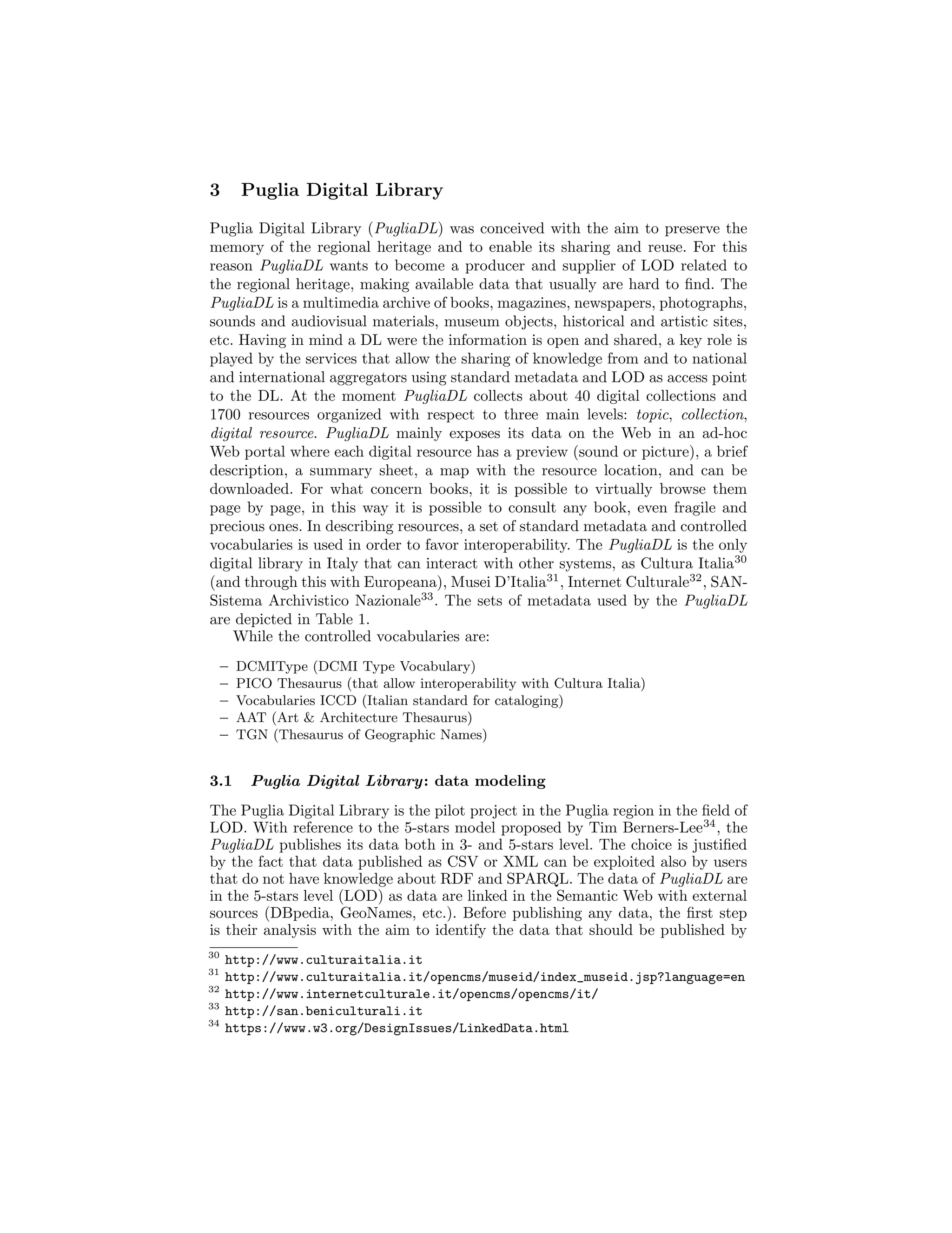 3 Puglia Digital Library
Puglia Digital Library (PugliaDL) was conceived with the aim to preserve the
memory of the regional heritage and to enable its sharing and reuse. For this
reason PugliaDL wants to become a producer and supplier of LOD related to
the regional heritage, making available data that usually are hard to ﬁnd. The
PugliaDL is a multimedia archive of books, magazines, newspapers, photographs,
sounds and audiovisual materials, museum objects, historical and artistic sites,
etc. Having in mind a DL were the information is open and shared, a key role is
played by the services that allow the sharing of knowledge from and to national
and international aggregators using standard metadata and LOD as access point
to the DL. At the moment PugliaDL collects about 40 digital collections and
1700 resources organized with respect to three main levels: topic, collection,
digital resource. PugliaDL mainly exposes its data on the Web in an ad-hoc
Web portal where each digital resource has a preview (sound or picture), a brief
description, a summary sheet, a map with the resource location, and can be
downloaded. For what concern books, it is possible to virtually browse them
page by page, in this way it is possible to consult any book, even fragile and
precious ones. In describing resources, a set of standard metadata and controlled
vocabularies is used in order to favor interoperability. The PugliaDL is the only
digital library in Italy that can interact with other systems, as Cultura Italia30
(and through this with Europeana), Musei D’Italia31
, Internet Culturale32
, SAN-
Sistema Archivistico Nazionale33
. The sets of metadata used by the PugliaDL
are depicted in Table 1.
While the controlled vocabularies are:
– DCMIType (DCMI Type Vocabulary)
– PICO Thesaurus (that allow interoperability with Cultura Italia)
– Vocabularies ICCD (Italian standard for cataloging)
– AAT (Art & Architecture Thesaurus)
– TGN (Thesaurus of Geographic Names)
3.1 Puglia Digital Library: data modeling
The Puglia Digital Library is the pilot project in the Puglia region in the ﬁeld of
LOD. With reference to the 5-stars model proposed by Tim Berners-Lee34
, the
PugliaDL publishes its data both in 3- and 5-stars level. The choice is justiﬁed
by the fact that data published as CSV or XML can be exploited also by users
that do not have knowledge about RDF and SPARQL. The data of PugliaDL are
in the 5-stars level (LOD) as data are linked in the Semantic Web with external
sources (DBpedia, GeoNames, etc.). Before publishing any data, the ﬁrst step
is their analysis with the aim to identify the data that should be published by
30
http://www.culturaitalia.it
31
http://www.culturaitalia.it/opencms/museid/index_museid.jsp?language=en
32
http://www.internetculturale.it/opencms/opencms/it/
33
http://san.beniculturali.it
34
https://www.w3.org/DesignIssues/LinkedData.html
 
