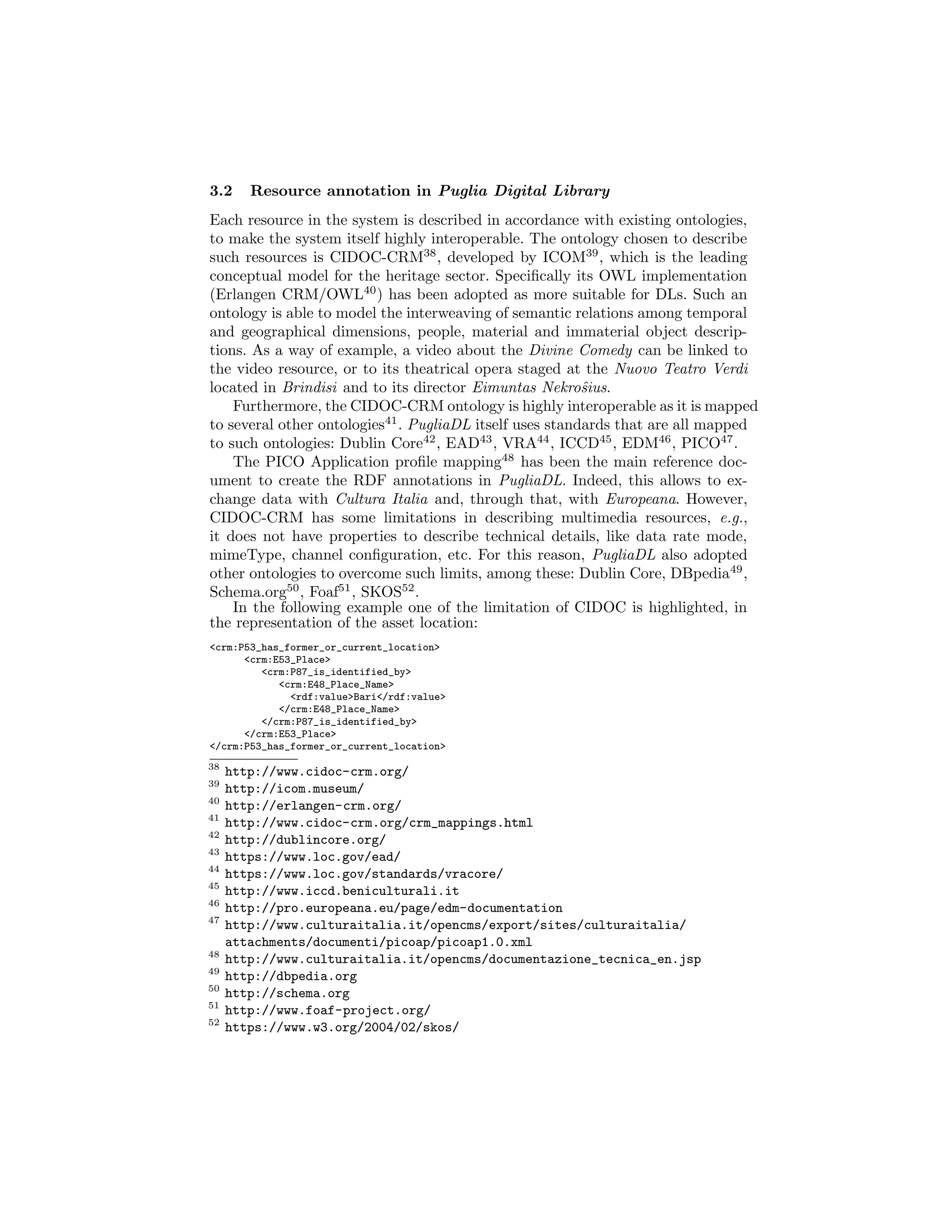 3.2 Resource annotation in Puglia Digital Library
Each resource in the system is described in accordance with existing ontologies,
to make the system itself highly interoperable. The ontology chosen to describe
such resources is CIDOC-CRM38
, developed by ICOM39
, which is the leading
conceptual model for the heritage sector. Speciﬁcally its OWL implementation
(Erlangen CRM/OWL40
) has been adopted as more suitable for DLs. Such an
ontology is able to model the interweaving of semantic relations among temporal
and geographical dimensions, people, material and immaterial object descrip-
tions. As a way of example, a video about the Divine Comedy can be linked to
the video resource, or to its theatrical opera staged at the Nuovo Teatro Verdi
located in Brindisi and to its director Eimuntas Nekroˆsius.
Furthermore, the CIDOC-CRM ontology is highly interoperable as it is mapped
to several other ontologies41
. PugliaDL itself uses standards that are all mapped
to such ontologies: Dublin Core42
, EAD43
, VRA44
, ICCD45
, EDM46
, PICO47
.
The PICO Application proﬁle mapping48
has been the main reference doc-
ument to create the RDF annotations in PugliaDL. Indeed, this allows to ex-
change data with Cultura Italia and, through that, with Europeana. However,
CIDOC-CRM has some limitations in describing multimedia resources, e.g.,
it does not have properties to describe technical details, like data rate mode,
mimeType, channel conﬁguration, etc. For this reason, PugliaDL also adopted
other ontologies to overcome such limits, among these: Dublin Core, DBpedia49
,
Schema.org50
, Foaf51
, SKOS52
.
In the following example one of the limitation of CIDOC is highlighted, in
the representation of the asset location:
<crm:P53_has_former_or_current_location>
<crm:E53_Place>
<crm:P87_is_identified_by>
<crm:E48_Place_Name>
<rdf:value>Bari</rdf:value>
</crm:E48_Place_Name>
</crm:P87_is_identified_by>
</crm:E53_Place>
</crm:P53_has_former_or_current_location>
38
http://www.cidoc-crm.org/
39
http://icom.museum/
40
http://erlangen-crm.org/
41
http://www.cidoc-crm.org/crm_mappings.html
42
http://dublincore.org/
43
https://www.loc.gov/ead/
44
https://www.loc.gov/standards/vracore/
45
http://www.iccd.beniculturali.it
46
http://pro.europeana.eu/page/edm-documentation
47
http://www.culturaitalia.it/opencms/export/sites/culturaitalia/
attachments/documenti/picoap/picoap1.0.xml
48
http://www.culturaitalia.it/opencms/documentazione_tecnica_en.jsp
49
http://dbpedia.org
50
http://schema.org
51
http://www.foaf-project.org/
52
https://www.w3.org/2004/02/skos/
 