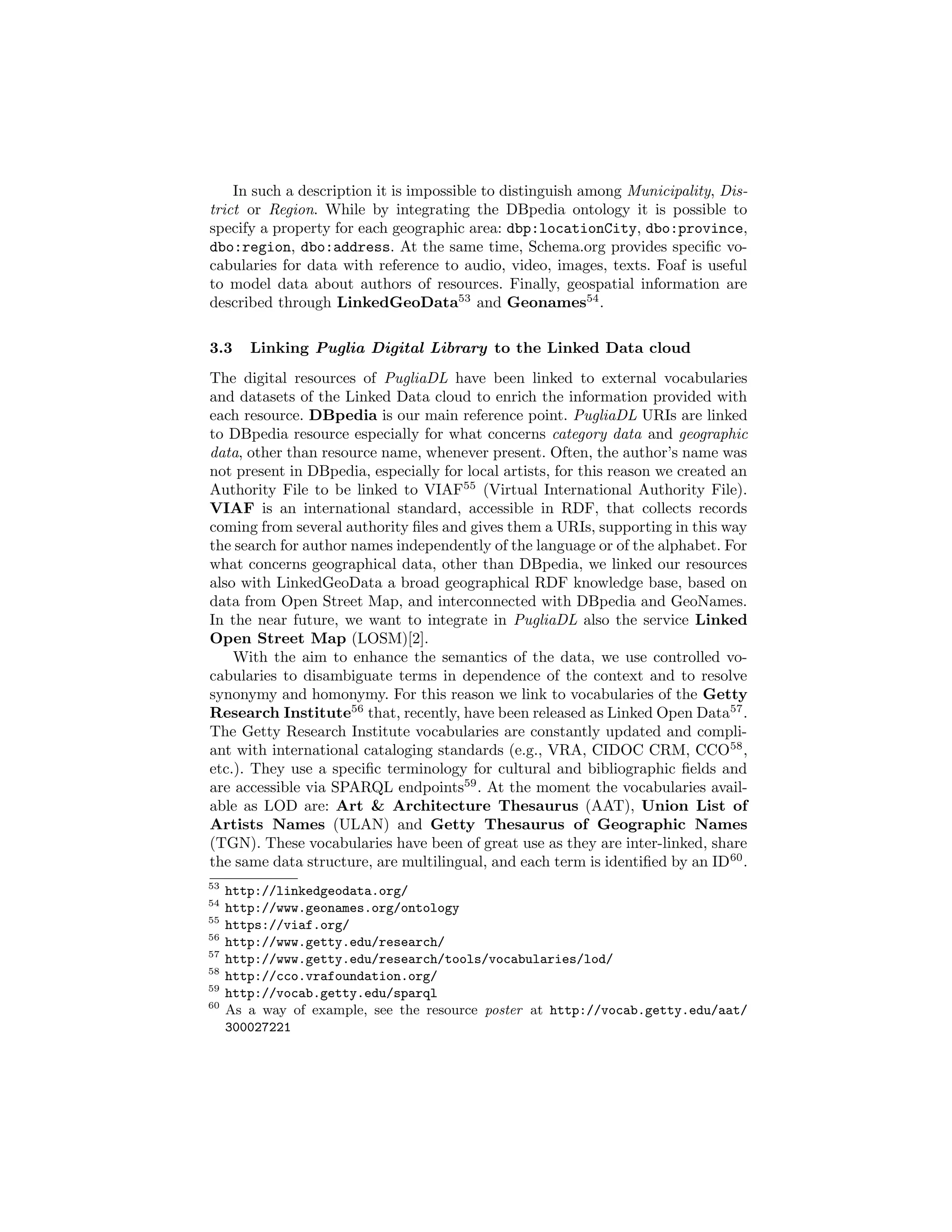 In such a description it is impossible to distinguish among Municipality, Dis-
trict or Region. While by integrating the DBpedia ontology it is possible to
specify a property for each geographic area: dbp:locationCity, dbo:province,
dbo:region, dbo:address. At the same time, Schema.org provides speciﬁc vo-
cabularies for data with reference to audio, video, images, texts. Foaf is useful
to model data about authors of resources. Finally, geospatial information are
described through LinkedGeoData53
and Geonames54
.
3.3 Linking Puglia Digital Library to the Linked Data cloud
The digital resources of PugliaDL have been linked to external vocabularies
and datasets of the Linked Data cloud to enrich the information provided with
each resource. DBpedia is our main reference point. PugliaDL URIs are linked
to DBpedia resource especially for what concerns category data and geographic
data, other than resource name, whenever present. Often, the author’s name was
not present in DBpedia, especially for local artists, for this reason we created an
Authority File to be linked to VIAF55
(Virtual International Authority File).
VIAF is an international standard, accessible in RDF, that collects records
coming from several authority ﬁles and gives them a URIs, supporting in this way
the search for author names independently of the language or of the alphabet. For
what concerns geographical data, other than DBpedia, we linked our resources
also with LinkedGeoData a broad geographical RDF knowledge base, based on
data from Open Street Map, and interconnected with DBpedia and GeoNames.
In the near future, we want to integrate in PugliaDL also the service Linked
Open Street Map (LOSM)[2].
With the aim to enhance the semantics of the data, we use controlled vo-
cabularies to disambiguate terms in dependence of the context and to resolve
synonymy and homonymy. For this reason we link to vocabularies of the Getty
Research Institute56
that, recently, have been released as Linked Open Data57
.
The Getty Research Institute vocabularies are constantly updated and compli-
ant with international cataloging standards (e.g., VRA, CIDOC CRM, CCO58
,
etc.). They use a speciﬁc terminology for cultural and bibliographic ﬁelds and
are accessible via SPARQL endpoints59
. At the moment the vocabularies avail-
able as LOD are: Art & Architecture Thesaurus (AAT), Union List of
Artists Names (ULAN) and Getty Thesaurus of Geographic Names
(TGN). These vocabularies have been of great use as they are inter-linked, share
the same data structure, are multilingual, and each term is identiﬁed by an ID60
.
53
http://linkedgeodata.org/
54
http://www.geonames.org/ontology
55
https://viaf.org/
56
http://www.getty.edu/research/
57
http://www.getty.edu/research/tools/vocabularies/lod/
58
http://cco.vrafoundation.org/
59
http://vocab.getty.edu/sparql
60
As a way of example, see the resource poster at http://vocab.getty.edu/aat/
300027221
 