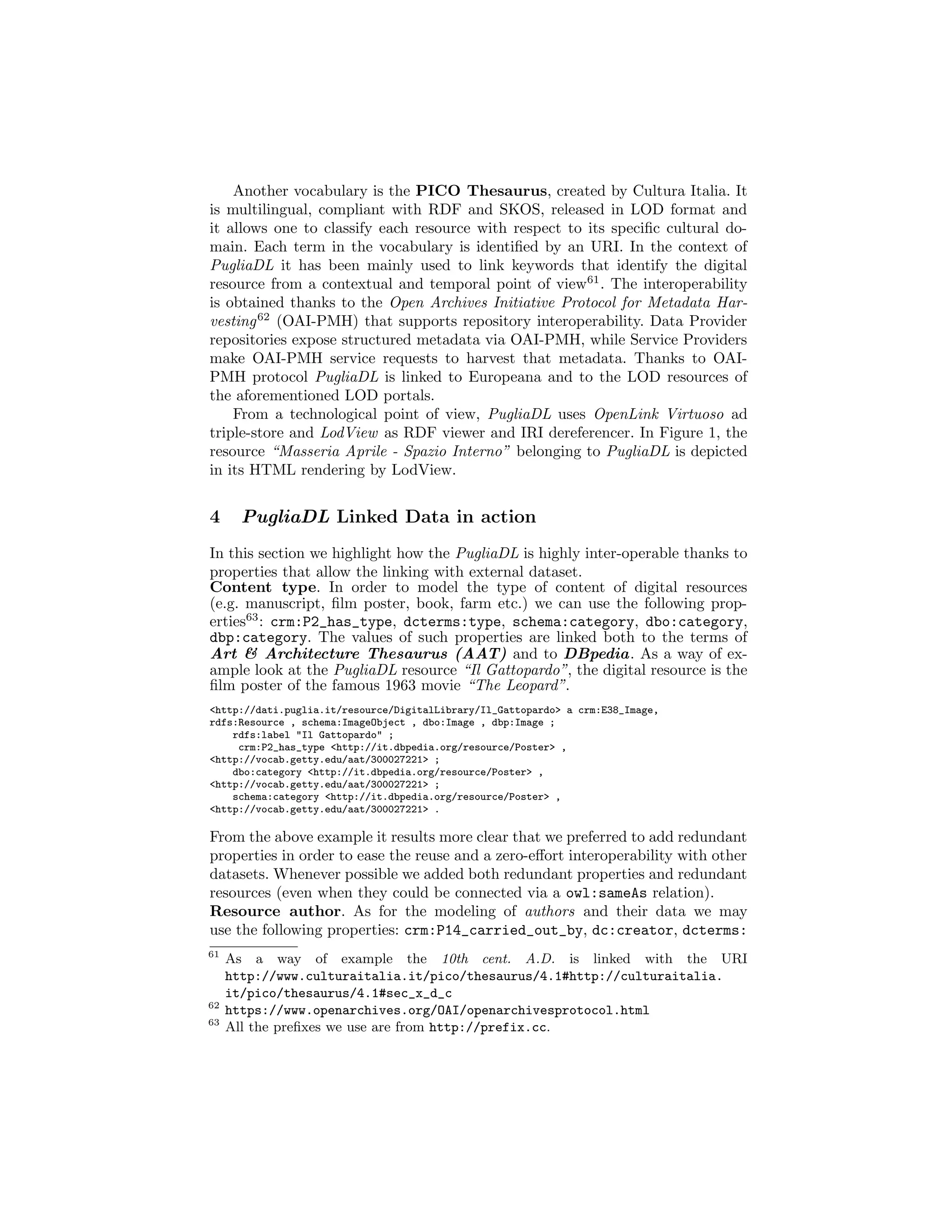 Another vocabulary is the PICO Thesaurus, created by Cultura Italia. It
is multilingual, compliant with RDF and SKOS, released in LOD format and
it allows one to classify each resource with respect to its speciﬁc cultural do-
main. Each term in the vocabulary is identiﬁed by an URI. In the context of
PugliaDL it has been mainly used to link keywords that identify the digital
resource from a contextual and temporal point of view61
. The interoperability
is obtained thanks to the Open Archives Initiative Protocol for Metadata Har-
vesting62
(OAI-PMH) that supports repository interoperability. Data Provider
repositories expose structured metadata via OAI-PMH, while Service Providers
make OAI-PMH service requests to harvest that metadata. Thanks to OAI-
PMH protocol PugliaDL is linked to Europeana and to the LOD resources of
the aforementioned LOD portals.
From a technological point of view, PugliaDL uses OpenLink Virtuoso ad
triple-store and LodView as RDF viewer and IRI dereferencer. In Figure 1, the
resource “Masseria Aprile - Spazio Interno” belonging to PugliaDL is depicted
in its HTML rendering by LodView.
4 PugliaDL Linked Data in action
In this section we highlight how the PugliaDL is highly inter-operable thanks to
properties that allow the linking with external dataset.
Content type. In order to model the type of content of digital resources
(e.g. manuscript, ﬁlm poster, book, farm etc.) we can use the following prop-
erties63
: crm:P2_has_type, dcterms:type, schema:category, dbo:category,
dbp:category. The values of such properties are linked both to the terms of
Art & Architecture Thesaurus (AAT) and to DBpedia. As a way of ex-
ample look at the PugliaDL resource “Il Gattopardo”, the digital resource is the
ﬁlm poster of the famous 1963 movie “The Leopard”.
<http://dati.puglia.it/resource/DigitalLibrary/Il_Gattopardo> a crm:E38_Image,
rdfs:Resource , schema:ImageObject , dbo:Image , dbp:Image ;
rdfs:label "Il Gattopardo" ;
crm:P2_has_type <http://it.dbpedia.org/resource/Poster> ,
<http://vocab.getty.edu/aat/300027221> ;
dbo:category <http://it.dbpedia.org/resource/Poster> ,
<http://vocab.getty.edu/aat/300027221> ;
schema:category <http://it.dbpedia.org/resource/Poster> ,
<http://vocab.getty.edu/aat/300027221> .
From the above example it results more clear that we preferred to add redundant
properties in order to ease the reuse and a zero-eﬀort interoperability with other
datasets. Whenever possible we added both redundant properties and redundant
resources (even when they could be connected via a owl:sameAs relation).
Resource author. As for the modeling of authors and their data we may
use the following properties: crm:P14_carried_out_by, dc:creator, dcterms:
61
As a way of example the 10th cent. A.D. is linked with the URI
http://www.culturaitalia.it/pico/thesaurus/4.1#http://culturaitalia.
it/pico/thesaurus/4.1#sec_x_d_c
62
https://www.openarchives.org/OAI/openarchivesprotocol.html
63
All the preﬁxes we use are from http://prefix.cc.
 