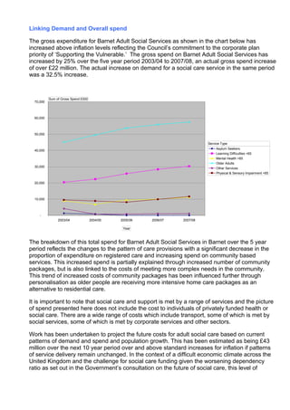 Linking Demand and Overall spend

The gross expenditure for Barnet Adult Social Services as shown in the chart below has
increased above inflation levels reflecting the Council’s commitment to the corporate plan
priority of ‘Supporting the Vulnerable.’ The gross spend on Barnet Adult Social Services has
increased by 25% over the five year period 2003/04 to 2007/08, an actual gross spend increase
of over £22 million. The actual increase on demand for a social care service in the same period
was a 32.5% increase.



           Sum of Gross Spend £000
  70,000



  60,000



  50,000

                                                                             Service Type
                                                                                  Asylum Seekers
  40,000
                                                                                  Learning Difficulties <65
                                                                                  Mental Health <65
                                                                                  Older Adults
  30,000                                                                          Other Services
                                                                                  Physical & Sensory Impairment <65

  20,000



  10,000



     -
                2003/04              2004/05   2005/06   2006/07   2007/08

                                                Year



The breakdown of this total spend for Barnet Adult Social Services in Barnet over the 5 year
period reflects the changes to the pattern of care provisions with a significant decrease in the
proportion of expenditure on registered care and increasing spend on community based
services. This increased spend is partially explained through increased number of community
packages, but is also linked to the costs of meeting more complex needs in the community.
This trend of increased costs of community packages has been influenced further through
personalisation as older people are receiving more intensive home care packages as an
alternative to residential care.

It is important to note that social care and support is met by a range of services and the picture
of spend presented here does not include the cost to individuals of privately funded health or
social care. There are a wide range of costs which include transport, some of which is met by
social services, some of which is met by corporate services and other sectors.

Work has been undertaken to project the future costs for adult social care based on current
patterns of demand and spend and population growth. This has been estimated as being £43
million over the next 10 year period over and above standard increases for inflation if patterns
of service delivery remain unchanged. In the context of a difficult economic climate across the
United Kingdom and the challenge for social care funding given the worsening dependency
ratio as set out in the Government’s consultation on the future of social care, this level of
 