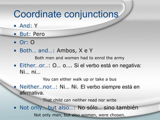 Coordinate conjunctions And:  Y But:  Pero Or:  O Both… and…:  Ambos, X e Y Both men and women had to enrol the army Either…or…:  O… o….  Si el verbo está en negativa:  Ni… ni… You can either walk up or take a bus Neither…nor…:  Ni… Ni.  El verbo siempre está en afirmativa. That child can neither read nor write Not only… but also…:  No sólo… sino también Not only men, but also women, were chosen . 