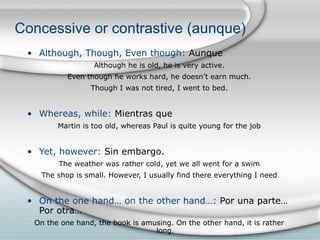 Concessive or contrastive (aunque) Although, Though, Even though:  Aunque Although he is old, he is very active. Even though he works hard, he doesn’t earn much. Though I was not tired, I went to bed. Whereas, while:  Mientras que Martin is too old, whereas Paul is quite young for the job Yet, however:  Sin embargo. The weather was rather cold, yet we all went for a swim The shop is small. However, I usually find there everything I need On the one hand… on the other hand…:  Por una parte… Por otra… On the one hand, the book is amusing. On the other hand, it is rather long. 