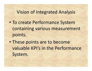 VisionofIntegratedAnalysis
   Vision of Integrated Analysis

• To create Performance System
  TocreatePerformanceSystem
  containingvariousmeasurement
           g
  points.
• Thesepointsaretobecome
  valuableKPI sinthePerformance
  valuable KPI’s in the Performance
  System.
 