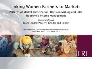 Linking Women Farmers to Markets:
Patterns of Market Participation, Decision Making and Intra-
             household Income Management
                       JemimahNjuki
          Team Leader: Poverty, Gender and Impact

           Presented at the Global Conference on Women in Agriculture
                       New Delhi, India. 13-15 March 2012
 