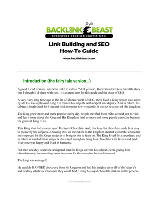 © 2013 BacklinkBeast.com
Introduction (the fairy tale version…)
A good friend of mine, and who I like to call an “SEO genius”, Dori Friend wrote a fun little story
that I thought I’d share with you. It’s a great intro for this guide and the state of SEO.
A very, very long time ago in the far off distant world of SEO, there lived a King whom was loved
by all. He was a pleasant King. He treated his subjects with respect and dignity. And in return, his
subjects fought hard for Him and told everyone how wonderful it was to be a part of His kingdom.
The King grew more and more popular every day. People traveled from miles around just to visit
and learn more about the King and His Kingdom. And as more and more people came, he became
the greatest King of all.
This King also had a sweet spot. He loved Chocolate. And, this love for chocolate made him easy
to please by his subjects. Knowing this, all the bakers in the kingdom created wonderful chocolate
masterpieces for the Kings subjects to bring to him to feast on. The King loved his chocolates, and
in return rewarded those subjects that cared enough to bring him chocolate with favors and land.
Everyone was happy and lived in harmony.
But then one day, someone whispered into the Kings ear that his subjects were giving him
chocolate only because they knew in return for the chocolate he would reward.
The king was outraged!
He quickly BANNED chocolate from his kingdom and had his knights enter all of the bakery’s
and destroy whatever chocolate they could find, killing his loyal chocolate makers in the process.
 