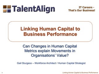 Can Changes in Human Capital
Metrics explain Movements in
Organisations’ Value?
Linking Human Capital to
Business Performance
Gail Sturgess – Workforce Architect / Human Capital Strategist
1 Linking Human Capital to Business Performance
 