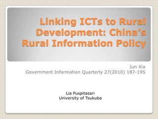 Linking ICTs to Rural
Development: China’s
Rural Information Policy
Jun Xia
Government Information Quarterly 27(2010) 187-195

Lia Puspitasari
University of Tsukuba

 