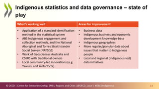 © OECD | Centre for Entrepreneurship, SMEs, Regions and Cities | @OECD_Local |
Indigenous statistics and data governance – state of
play
13
What’s working well Areas for improvement
• Application of a standard identification
method in the statistical system
• ABS Indigenous engagement and
collection methods, and the National
Aboriginal and Torres Strait Islander
Social Survey (NATSISS)
• Work of Geosciences Australia and
CSIRO with traditional owners
• Local community-led innovations (e.g.
Yawuru and Yorta Yorta)
• Business data
• Indigenous business and economic
development knowledge-base
• Indigenous geographies
• More regular/granular data about
issues that matter to Indigenous
people
• Local and regional (Indigenous-led)
data initiatives
#OECDIndigenous
 