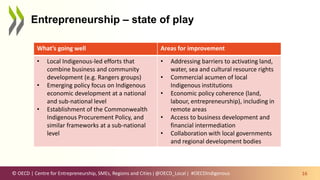 © OECD | Centre for Entrepreneurship, SMEs, Regions and Cities | @OECD_Local |
Entrepreneurship – state of play
16
Note: percentage point difference between Indigenous and non-Indigenous outcomes
Source: Calculations based on data drawn from ABS Census of Population and Housing, 2016, TableBuilder for Australia.
What’s going well Areas for improvement
• Local Indigenous-led efforts that
combine business and community
development (e.g. Rangers groups)
• Emerging policy focus on Indigenous
economic development at a national
and sub-national level
• Establishment of the Commonwealth
Indigenous Procurement Policy, and
similar frameworks at a sub-national
level
• Addressing barriers to activating land,
water, sea and cultural resource rights
• Commercial acumen of local
Indigenous institutions
• Economic policy coherence (land,
labour, entrepreneurship), including in
remote areas
• Access to business development and
financial intermediation
• Collaboration with local governments
and regional development bodies
#OECDIndigenous
 