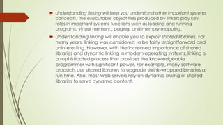  Understanding linking will help you understand other important systems
concepts. The executable object files produced by linkers play key
roles in important systems functions such as loading and running
programs, virtual memory., paging, and memory mapping.
 Understanding linking will enable you to exploit shared libraries. For
many years, linking was considered to be fairly straightforward and
uninteresting. However, with the increased importance of shared
libraries and dynamic linking in modern operating systems, linking is
a sophisticated process that provides the knowledgeable
programmer with significant power. For example, many software
products use shared libraries to upgrade shrink-wrapped binaries at
run time. Also, most Web servers rely on dynamic linking of shared
libraries to serve dynamic content.
 