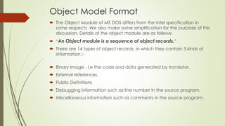 Object Model Format
 The Object Module of MS DOS differs from the intel specification in
some respects .We also make some simplification for the purpose of this
discussion. Details of the object module are as follows:
 “An Object module is a sequence of object records.”
 There are 14 types of object records, in which they contain 5 kinds of
information :-
 Binary Image , i.e the code and data generated by translator.
 External references.
 Public Definitions
 Debugging information such as line number in the source program.
 Miscellaneous information such as comments in the source program.
 