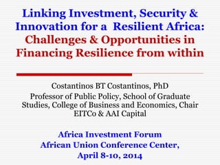 Linking Investment, Security &
Innovation for a Resilient Africa:
Challenges & Opportunities in
Financing Resilience from within
Costantinos BT Costantinos, PhD
Professor of Public Policy, School of Graduate
Studies, College of Business and Economics, Chair
EITCo & AAI Capital
Africa Investment Forum
African Union Conference Center,
April 8-10, 2014
 