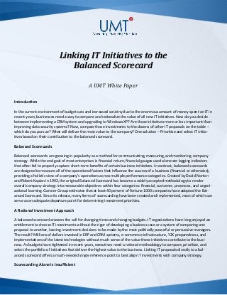 Linking IT Initiatives to the
Balanced Scorecard
A UMT White Paper
Introduction
In the current environment of budget cuts and increased scrutiny due to the enormous amount of money spent on IT in
recent years, businesses need a way to compare and rationalize the value of all new IT initiatives. How do you decide
between implementing a CRM system and upgrading to Windows XP? Are those initiatives more or less important than
improving data security systems? Now, compare those investments to the dozens of other IT proposals on the table --
which do you pursue? What will deliver the most value to the company? One solution -- Prioritize and select IT initia-
tives based on their contribution to the balanced scorecard.
Balanced Scorecards
Balanced scorecards are growing in popularity as a method for communicating, measuring, and monitoring company
strategy. While the end goal of most enterprises is financial return, financial gauges used alone are lagging indicators
that often fail to properly capture short-term benefits of certain business initiatives. In contrast, balanced scorecards
are designed to measure all of the operational factors that influence the success of a business (financial or otherwise),
providing a holistic view of a company’s operations across multiple
performance categories. Created by David Norton and Robert Kaplan in 1992, the original Balanced Scorecard has be-
come a widely accepted methodology to render overall company strategy into measurable objectives within four cate-
gories: financial, customer, processes, and organizational learning. Gartner Group estimates that at least 40 percent of
Fortune 1000 companies have adopted the Balanced Scorecard. Since its release, many forms of scorecarding have
been created and implemented, most of which can serve as an adequate departure point for determining investment
priorities.
A Rational Investment Approach
A balanced scorecard answers the call for changing times and changing budgets. IT organizations have long enjoyed an
entitlement to choose IT investments without the rigor of developing a business case or a system of comparing one
proposal to another, leaving investment decisions to be made by the most politically powerful or persuasive managers.
The result? Millions of dollars invested in ERP and CRM systems, e-commerce infrastructure, Y2K preparedness, and
implementations of the latest technologies without much sense of the value these initiatives contribute to the busi-
ness. As budgets have tightened in recent years, executives need a rational methodology to compare, prioritize, and
select the portfolio of initiatives that deliver the highest value to the business. Linking IT proposals directly to a bal-
anced scorecard offers a much-needed single reference point to best align IT investments with company strategy.
 