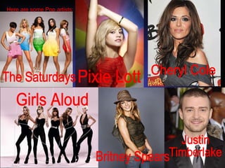 Here are some Pop artists: The Saturdays Pixie Lott Cheryl Cole Girls Aloud Britney Spears Justin  Timberlake 